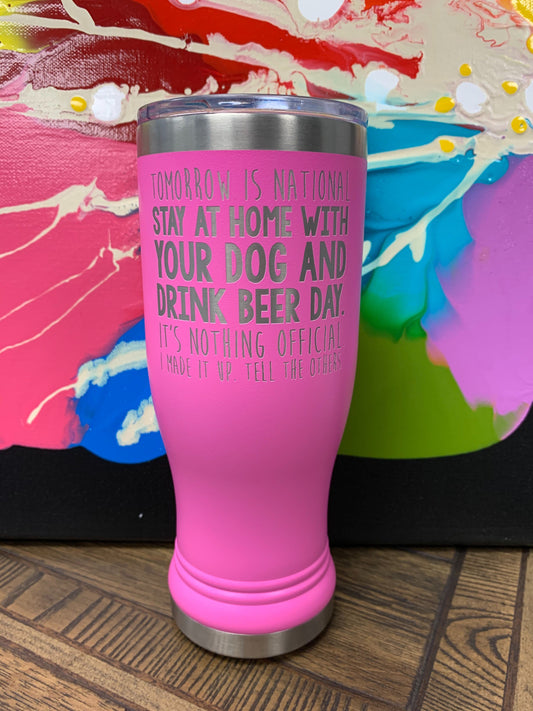 Image of an insulated tumbler in Pink with metal rim, clear plastic lid, and the words "Tomorrow is national stay at home with your dog and drink beer day. It's nothing official. I made it up. Tell the others." laser etched in the side of the cup.